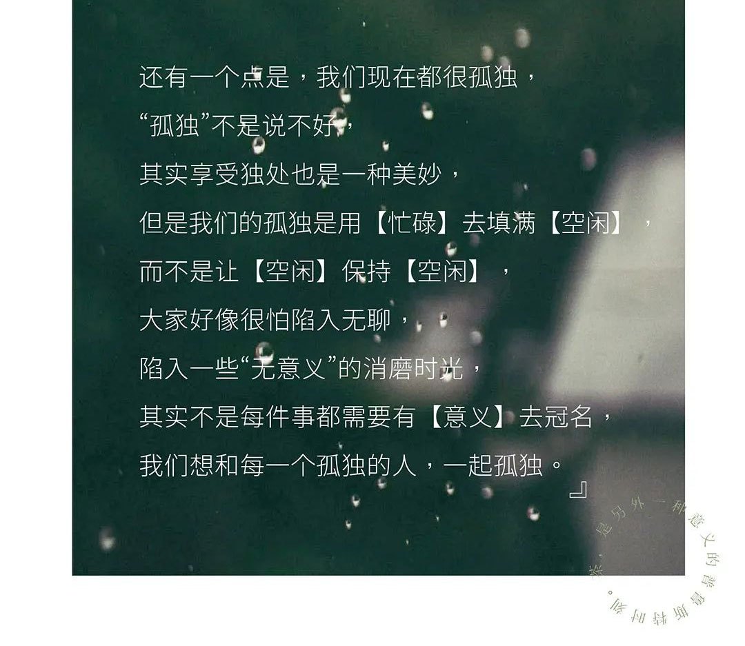 還有一個(gè)點(diǎn)是，我們現(xiàn)在都很孤獨(dú)，“孤獨(dú)”不是說不好，其實(shí)享受獨(dú)處也是一種美妙，但是我們的孤獨(dú)是用【忙碌】去填滿【空閑】，而不是讓【空閑】保持【空閑】，大家好像很怕陷入無聊，陷入一些“無意義”的消磨時(shí)光，其實(shí)不是每件事都需要有【意義】去冠名，我們想和每一個(gè)孤獨(dú)的人，一起孤獨(dú)。